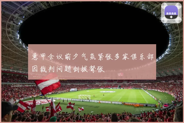 意甲会议前夕气氛紧张多家俱乐部因裁判问题剑拔弩张