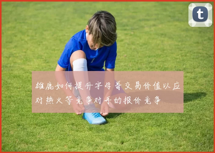 雄鹿如何提升字母哥交易价值以应对热火等竞争对手的报价竞争