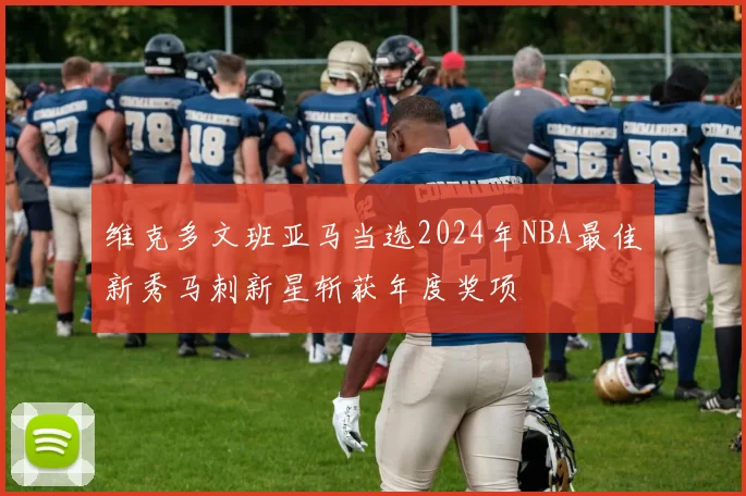维克多文班亚马当选2024年NBA最佳新秀马刺新星斩获年度奖项