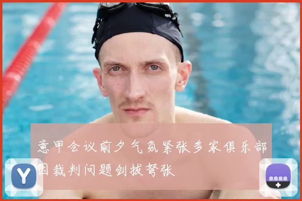 意甲会议前夕气氛紧张多家俱乐部因裁判问题剑拔弩张
