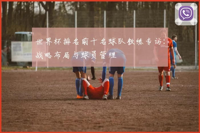 世界杯排名前十名球队教练专访:战略布局与球员管理