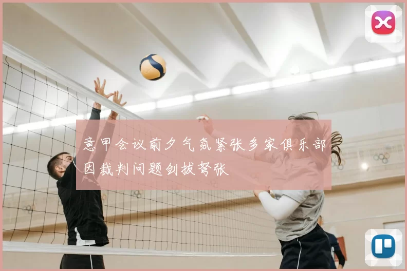 意甲会议前夕气氛紧张多家俱乐部因裁判问题剑拔弩张
