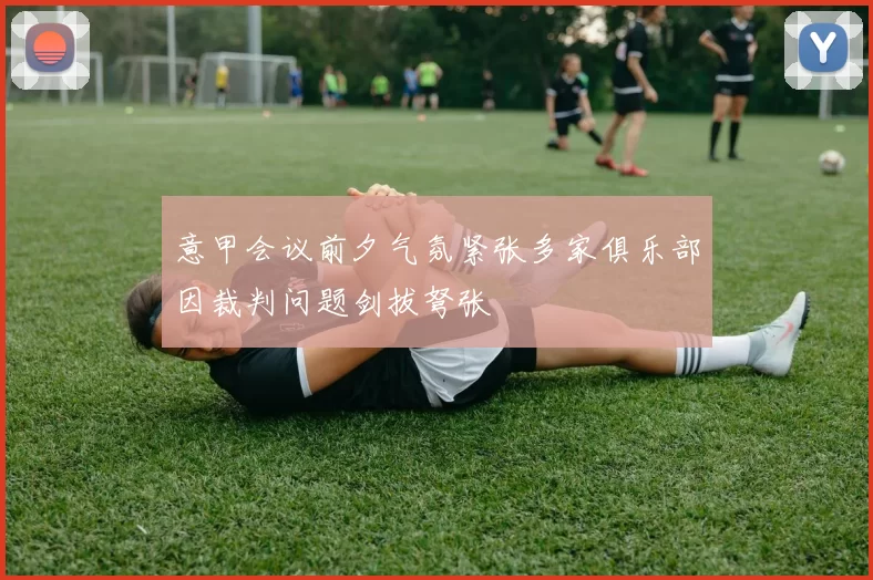 意甲会议前夕气氛紧张多家俱乐部因裁判问题剑拔弩张