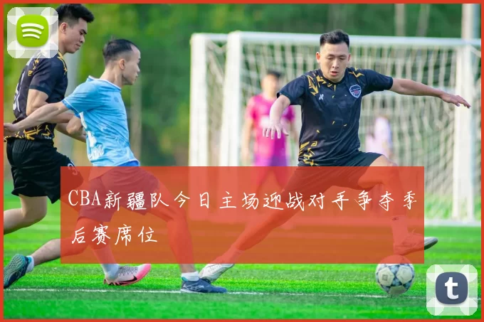 CBA新疆队今日主场迎战对手争夺季后赛席位