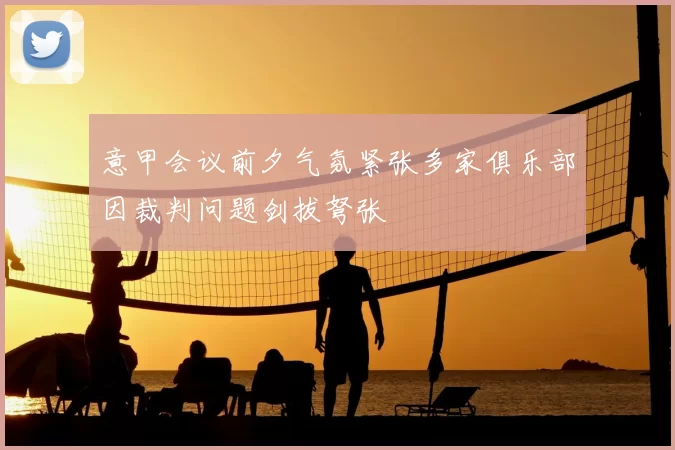 意甲会议前夕气氛紧张多家俱乐部因裁判问题剑拔弩张