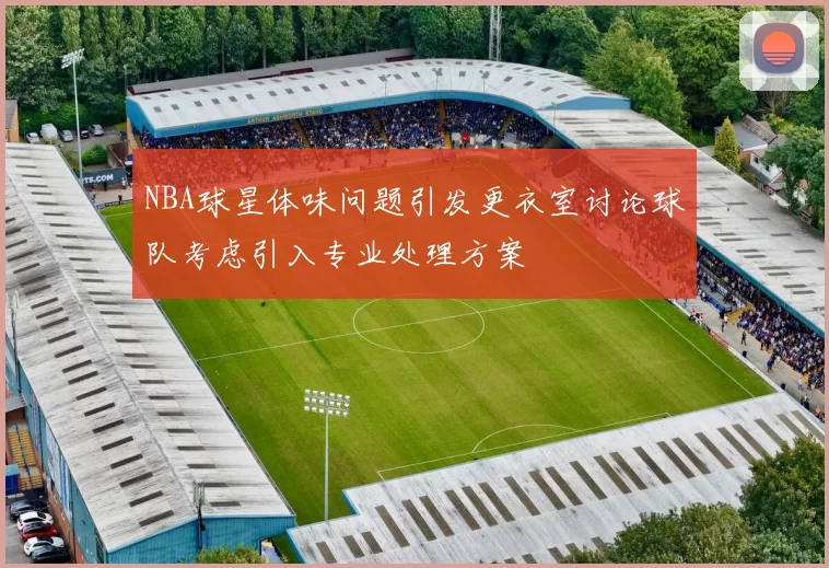 NBA球星体味问题引发更衣室讨论球队考虑引入专业处理方案