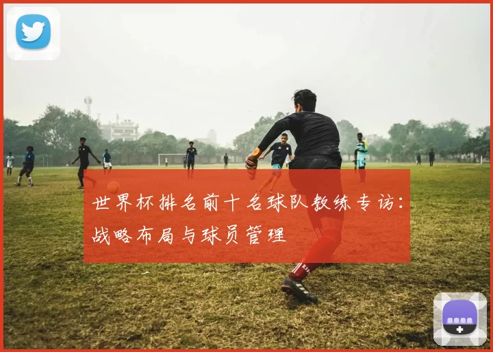 世界杯排名前十名球队教练专访：战略布局与球员管理