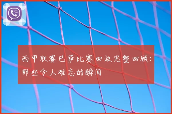 西甲联赛巴萨比赛回放完整回顾:那些令人难忘的瞬间