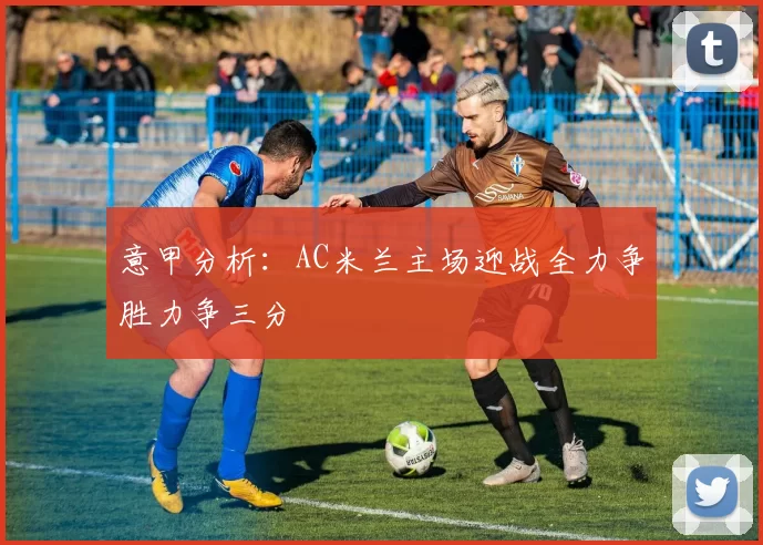 意甲分析:AC米兰主场迎战全力争胜力争三分
