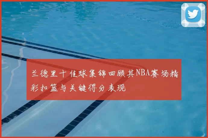 兰德里十佳球集锦回顾其NBA赛场精彩扣篮与关键得分表现