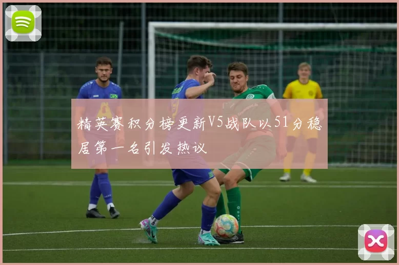精英赛积分榜更新V5战队以51分稳居第一名引发热议