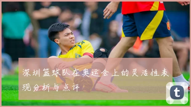 深圳篮球队在奥运会上的灵活性表现分析与点评