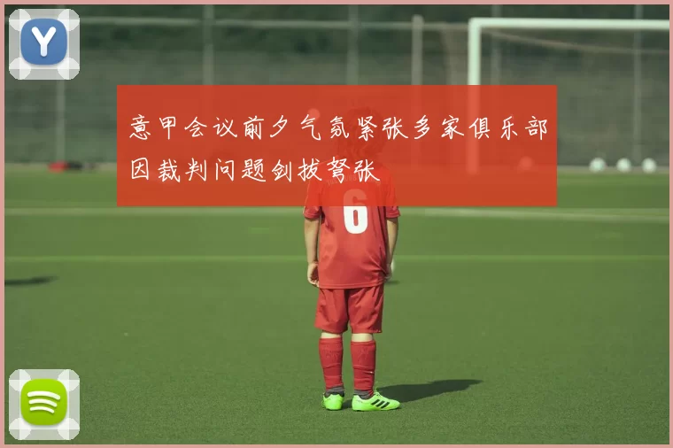 意甲会议前夕气氛紧张多家俱乐部因裁判问题剑拔弩张