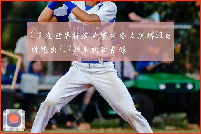 C罗在世界杯淘汰赛中奋力拼搏81分钟跑出71704米斩获首球