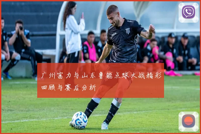 广州富力与山东鲁能点球大战精彩回顾与赛后分析