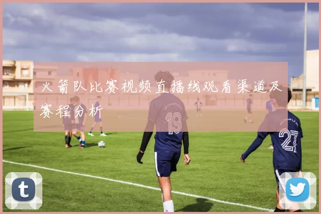 火箭队比赛视频直播线观看渠道及赛程分析