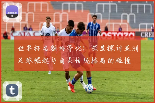 世界杯名额均等化:深度探讨亚洲足球崛起与南美传统格局的碰撞