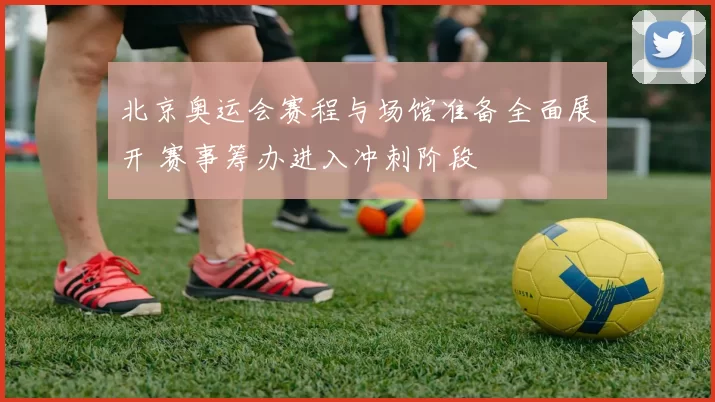 北京奥运会赛程与场馆准备全面展开 赛事筹办进入冲刺阶段