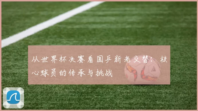 从世界杯决赛看国乒新老交替:核心球员的传承与挑战
