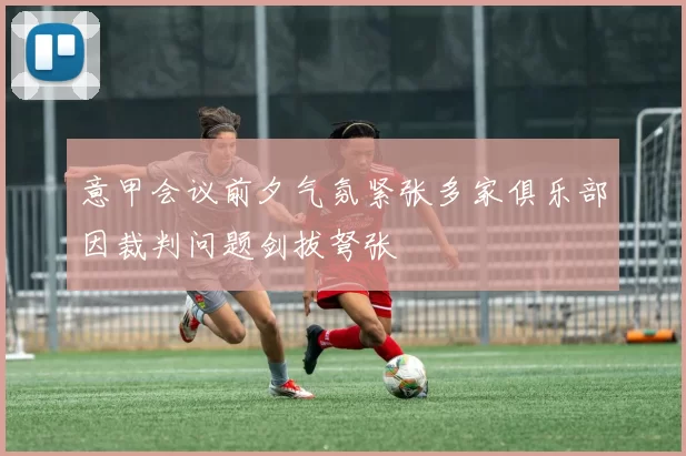 意甲会议前夕气氛紧张多家俱乐部因裁判问题剑拔弩张