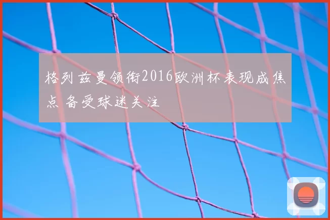 格列兹曼领衔2016欧洲杯表现成焦点 备受球迷关注
