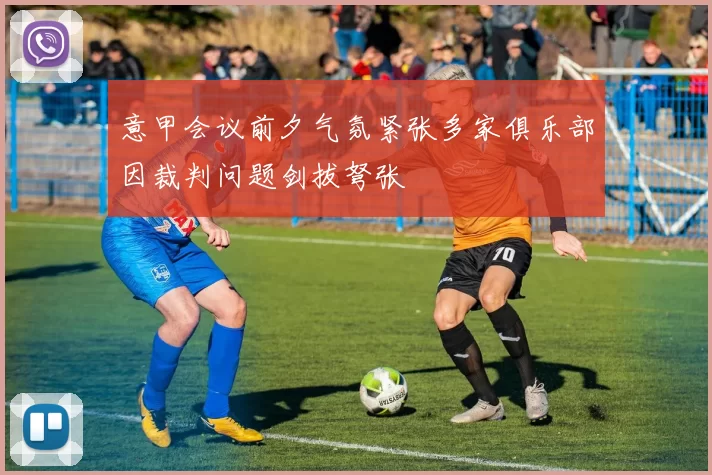 意甲会议前夕气氛紧张多家俱乐部因裁判问题剑拔弩张