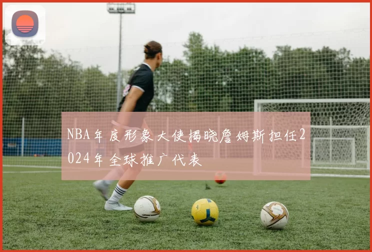 NBA年度形象大使揭晓詹姆斯担任2024年全球推广代表