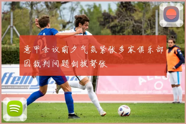 意甲会议前夕气氛紧张多家俱乐部因裁判问题剑拔弩张