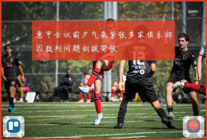 意甲会议前夕气氛紧张多家俱乐部因裁判问题剑拔弩张