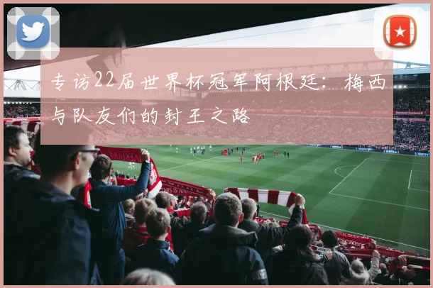 专访22届世界杯冠军阿根廷：梅西与队友们的封王之路