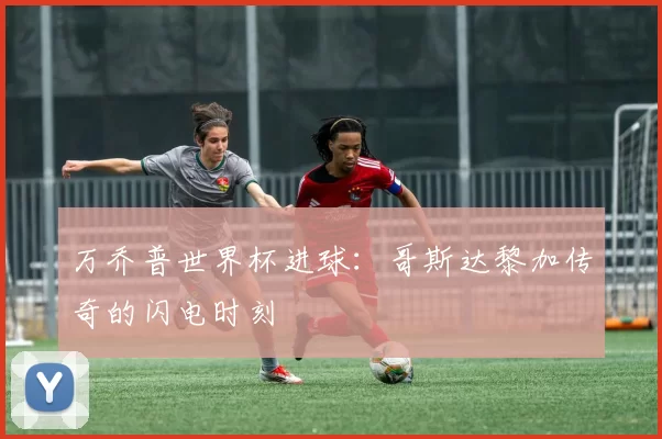 万乔普世界杯进球：哥斯达黎加传奇的闪电时刻