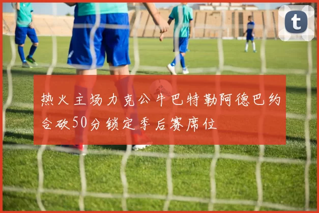 热火主场力克公牛巴特勒阿德巴约合砍50分锁定季后赛席位