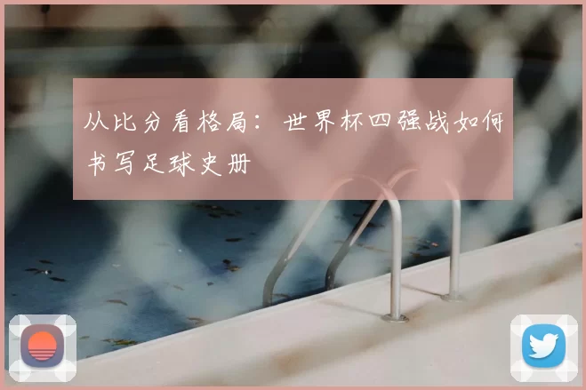 从比分看格局：世界杯四强战如何书写足球史册