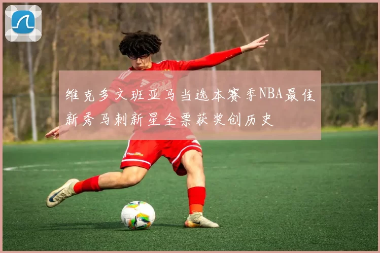 维克多文班亚马当选本赛季NBA最佳新秀马刺新星全票获奖创历史