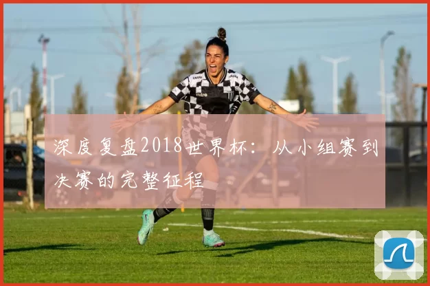 深度复盘2018世界杯:从小组赛到决赛的完整征程