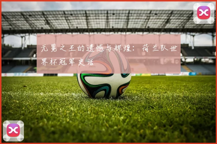 无冕之王的遗憾与辉煌：荷兰队世界杯冠军史话
