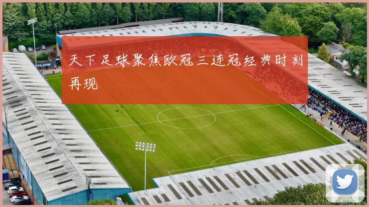 天下足球聚焦欧冠三连冠经典时刻再现