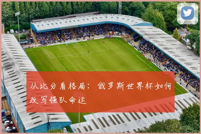 从比分看格局:俄罗斯世界杯如何改写强队命运