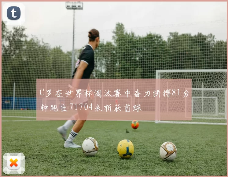 C罗在世界杯淘汰赛中奋力拼搏81分钟跑出71704米斩获首球