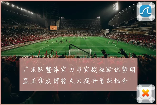 广东队整体实力与实战经验优势明显正常发挥将大大提升晋级机会