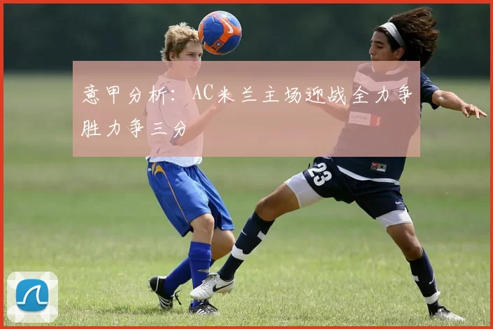 意甲分析：AC米兰主场迎战全力争胜力争三分