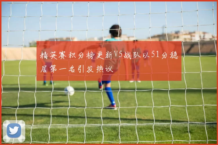 精英赛积分榜更新V5战队以51分稳居第一名引发热议