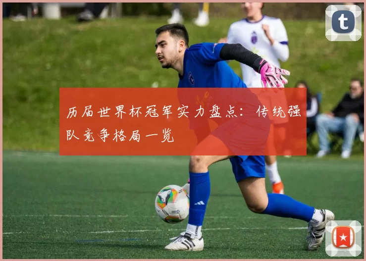 历届世界杯冠军实力盘点:传统强队竞争格局一览