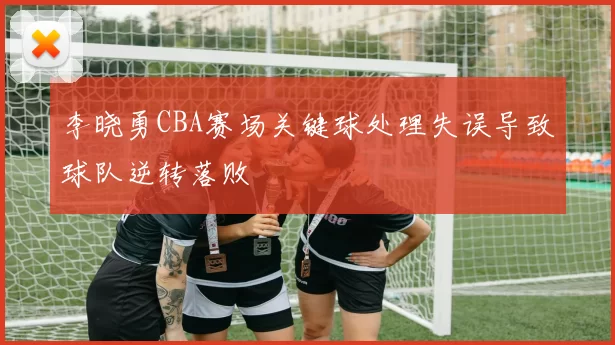 李晓勇CBA赛场关键球处理失误导致球队逆转落败
