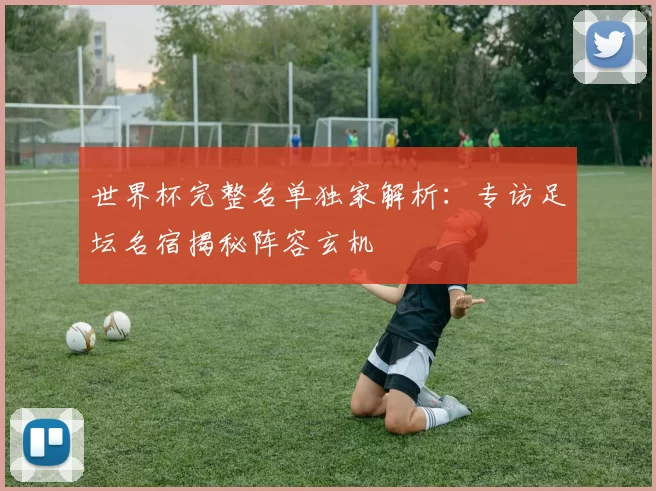 世界杯完整名单独家解析:专访足坛名宿揭秘阵容玄机