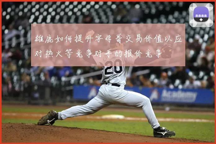 雄鹿如何提升字母哥交易价值以应对热火等竞争对手的报价竞争