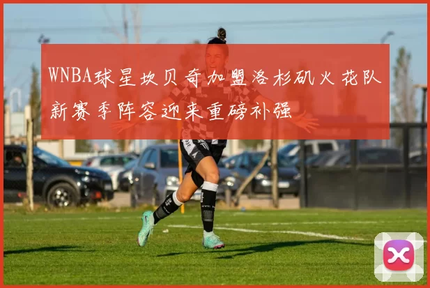 WNBA球星坎贝奇加盟洛杉矶火花队新赛季阵容迎来重磅补强
