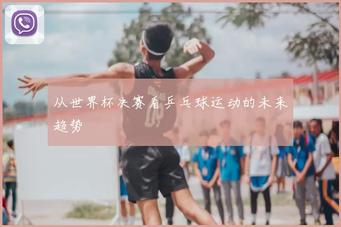 从世界杯决赛看乒乓球运动的未来趋势