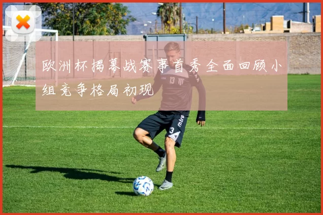 欧洲杯揭幕战赛事首秀全面回顾小组竞争格局初现