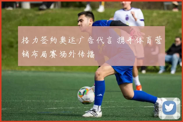 格力签约奥运广告代言 携手体育营销布局赛场外传播